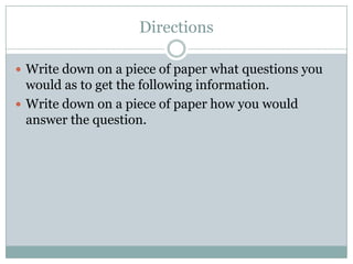 Directions
 Write down on a piece of paper what questions you
would as to get the following information.
 Write down on a piece of paper how you would
answer the question.
 