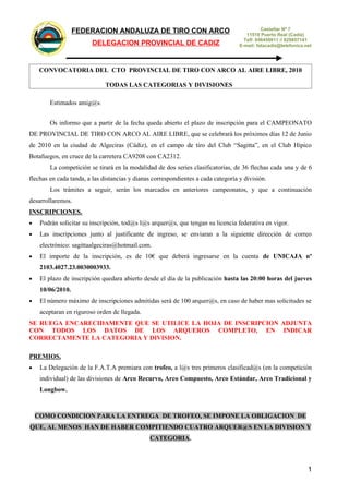 CO
                                 AR
                            N


                                                    FEDERACION ANDALUZA DE TIRO CON ARCO                                       Castellar Nº 7
                        O
                 C
                    O
               T IR
                                                                                                                        11510 Puerto Real (Cadiz)
         ZA DE




                                                                                                                       Telf: 856450011 // 629857141
                                                            DELEGACION PROVINCIAL DE CADIZ
    DALU




                                                                                                                     E-mail: fatacadiz@telefonica.net
 AN
              N
                  IO
                        C
                        A




                                   R
                                DE
                                       FE




                                CONVOCATORIA DEL CTO PROVINCIAL DE TIRO CON ARCO AL AIRE LIBRE, 2010

                                                                 TODAS LAS CATEGORIAS Y DIVISIONES

                                            Estimados amig@s:


                                            Os informo que a partir de la fecha queda abierto el plazo de inscripción para el CAMPEONATO
DE PROVINCIAL DE TIRO CON ARCO AL AIRE LIBRE, que se celebrará los próximos días 12 de Junio
de 2010 en la ciudad de Algeciras (Cádiz), en el campo de tiro del Club “Sagitta”, en el Club Hípico
Botafuegos, en cruce de la carretera CA9208 con CA2312.
                                            La competición se tirará en la modalidad de dos series clasificatorias, de 36 flechas cada una y de 6
flechas en cada tanda, a las distancias y dianas correspondientes a cada categoría y división.
                                            Los trámites a seguir, serán los marcados en anteriores campeonatos, y que a continuación
desarrollaremos.
INSCRIPCIONES.
•                               Podrán solicitar su inscripción, tod@s l@s arquer@s, que tengan su licencia federativa en vigor.
•                               Las inscripciones junto al justificante de ingreso, se enviaran a la siguiente dirección de correo
                                electrónico: sagittaalgeciras@hotmail.com.
•                               El importe de la inscripción, es de 10€ que deberá ingresarse en la cuenta de UNICAJA nº
                                2103.4027.23.0030003933.
•                               El plazo de inscripción quedara abierto desde el día de la publicación hasta las 20:00 horas del jueves
                                10/06/2010.
•                               El número máximo de inscripciones admitidas será de 100 arquer@s, en caso de haber mas solicitudes se
                                aceptaran en riguroso orden de llegada.
SE RUEGA ENCARECIDAMENTE QUE SE UTILICE LA HOJA DE INSCRIPCION ADJUNTA
CON TODOS LOS DATOS DE LOS ARQUEROS COMPLETO, EN INDICAR
CORRECTAMENTE LA CATEGORIA Y DIVISION.

PREMIOS.
•                               La Delegación de la F.A.T.A premiara con trofeo, a l@s tres primeros clasificad@s (en la competición
                                individual) de las divisiones de Arco Recurvo, Arco Compuesto, Arco Estándar, Arco Tradicional y
                                Longbow.



               COMO CONDICION PARA LA ENTREGA DE TROFEO, SE IMPONE LA OBLIGACION DE
QUE, AL MENOS HAN DE HABER COMPITIENDO CUATRO ARQUER@S EN LA DIVISION Y
                                                                                  CATEGORIA.



                                                                                                                                                   1
 