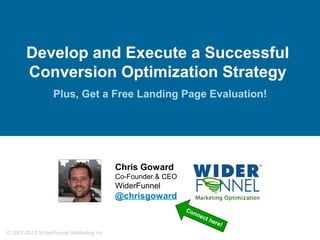 Develop and Execute a Successful
       Conversion Optimization Strategy
                 Plus, Get a Free Landing Page Evaluation!




                                        Chris Goward
                                        Co-Founder & CEO
                                        WiderFunnel
                                        @chrisgoward
                                                           Co
                                                              nn   ect
                                                                       her
Tweet this: @chrisgoward #convcon #cro                                     e!
© 2007-2012 WiderFunnel Marketing Inc. | widerfunnel.com
 