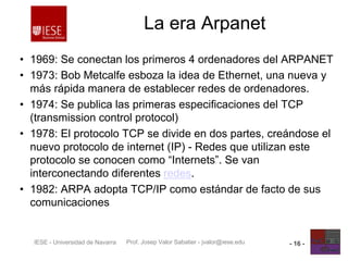 Prof. Josep Valor Sabatier - jvalor@iese.eduIESE - Universidad de Navarra - 16 -
La era Arpanet
• 1969: Se conectan los primeros 4 ordenadores del ARPANET
• 1973: Bob Metcalfe esboza la idea de Ethernet, una nueva y
más rápida manera de establecer redes de ordenadores.
• 1974: Se publica las primeras especificaciones del TCP
(transmission control protocol)
• 1978: El protocolo TCP se divide en dos partes, creándose el
nuevo protocolo de internet (IP) - Redes que utilizan este
protocolo se conocen como “Internets”. Se van
interconectando diferentes redes.
• 1982: ARPA adopta TCP/IP como estándar de facto de sus
comunicaciones
 