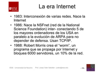 Prof. Josep Valor Sabatier - jvalor@iese.eduIESE - Universidad de Navarra - 18 -
La era Internet
• 1983: Interconexión de varias redes. Nace la
Internet
• 1986: Nace la NSFnet (red de la National
Science Foundation) inter- conectando 5 de
los mayores ordenadores de los USA en
paralelo a la evolución de ARPA para no
depender de defensa. Usan TCP/IP.
• 1988: Robert Morris crea el “worm”, un
programa que se propaga por Internet y
bloquea 6000 servidores, un 10% de la red.
 