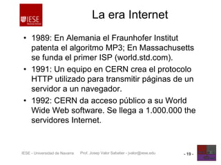 Prof. Josep Valor Sabatier - jvalor@iese.eduIESE - Universidad de Navarra - 19 -
La era Internet
• 1989: En Alemania el Fraunhofer Institut
patenta el algoritmo MP3; En Massachusetts
se funda el primer ISP (world.std.com).
• 1991: Un equipo en CERN crea el protocolo
HTTP utilizado para transmitir páginas de un
servidor a un navegador.
• 1992: CERN da acceso público a su World
Wide Web software. Se llega a 1.000.000 the
servidores Internet.
 