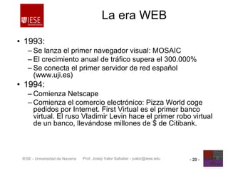 Prof. Josep Valor Sabatier - jvalor@iese.eduIESE - Universidad de Navarra - 20 -
La era WEB
• 1993:
– Se lanza el primer navegador visual: MOSAIC
– El crecimiento anual de tráfico supera el 300.000%
– Se conecta el primer servidor de red español
(www.uji.es)
• 1994:
– Comienza Netscape
– Comienza el comercio electrónico: Pizza World coge
pedidos por Internet. First Virtual es el primer banco
virtual. El ruso Vladimir Levin hace el primer robo virtual
de un banco, llevándose millones de $ de Citibank.
 
