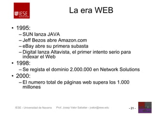Prof. Josep Valor Sabatier - jvalor@iese.eduIESE - Universidad de Navarra - 21 -
La era WEB
• 1995:
– SUN lanza JAVA
– Jeff Bezos abre Amazon.com
– eBay abre su primera subasta
– Digital lanza Altavista, el primer intento serio para
indexar el Web
• 1998:
– Se regista el dominio 2.000.000 en Network Solutions
• 2000:
– El numero total de páginas web supera los 1.000
millones
 