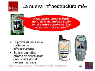 Prof. Josep Valor Sabatier - jvalor@iese.eduIESE - Universidad de Navarra - 24 -
La nueva infraestructura móvil
• El problema está en el
coste de las
infraestructuras
• Se han cometido
errores de apreciación
enla posibilidad de
generar ingresos
Hola Josep! Juan y Maria
de tu lista de amigos están
en el centro comercial. Les
avisamos para comer?
 