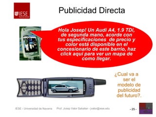 Prof. Josep Valor Sabatier - jvalor@iese.eduIESE - Universidad de Navarra - 25 -
Publicidad Directa
¿Cual va a
ser el
modelo de
publicidad
del futuro?.
Hola Josep! Un Audi A4, 1.9 TDi,
de segunda mano, acorde con
tus especificaciones de precio y
color está disponible en el
concesionario de este barrio, haz
click aquí para ver un mapa de
como llegar.
 