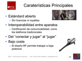 Prof. Josep Valor Sabatier - jvalor@iese.eduIESE - Universidad de Navarra - 28 -
Caraterísticas Principales
• Estándard abierto
– Sin licencias ni royalties
• Interoperabilidad entre aparatos
– Certificación de comunicabilidad, como
los teléfonos tradicionales
• Del “conectar y jugar” al “jugar”
• Bajo coste
– El diseño RF permite trabajar a baja
potencia
 
