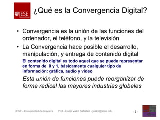 Prof. Josep Valor Sabatier - jvalor@iese.eduIESE - Universidad de Navarra - 3 -
¿Qué es la Convergencia Digital?
• Convergencia es la unión de las funciones del
ordenador, el teléfono, y la televisión
• La Convergencia hace posible el desarrollo,
manipulación, y entrega de contenido digital
El contenido digital es todo aquel que se puede representar
en forma de 0 y 1, básicamente cualquier tipo de
información: gráfica, audio y video
Esta unión de funciones puede reorganizar de
forma radical las mayores industrias globales
 