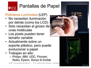 Prof. Josep Valor Sabatier - jvalor@iese.eduIESE - Universidad de Navarra - 7 -
Pantallas de Papel
Polimeros Luminosos (LEP)
• No necesitan iluminación
por detrás (como los LCD)
• Solo necesitan el grosor de
unas moléculas
• Los pixels pueden tener
tamaño variable
• Actualmente sobre un
soporte plástico, pero puede
evolucionar a papel
• Trabajan en ello:
– Philips, IBM, UDC, Pioneer,
Seiko, Epson, Sanyo & Kodak
Source: Philips and CDT
 