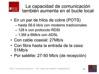 Prof. Josep Valor Sabatier - jvalor@iese.eduIESE - Universidad de Navarra - 8 -
La capacidad de comunicación
también aumenta en el bucle local
• En un par de hilos de cobre (POTS)
– hasta 56.6 kb/s con modems tradicionales
– 128 k con protocolo RDSI
– 1,5M a 6Mb/s con ADSL
• Con cable coaxial: 27Mb/s
• Con fibra hasta la entrada de la casa:
51Mb/s
• Por satélite: 27-50 Mb/s (de recepción)
 