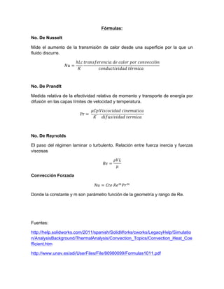 Fórmulas:
No. De Nusselt
Mide el aumento de la transmisión de calor desde una superficie por la que un
fluido discurre.
𝑁𝑢 =
ℎ𝐿𝑐
𝐾
𝑡𝑟𝑎𝑛𝑠𝑓𝑒𝑟𝑒𝑛𝑐𝑖𝑎  𝑑𝑒  𝑐𝑎𝑙𝑜𝑟  𝑝𝑜𝑟  𝑐𝑜𝑛𝑣𝑒𝑐𝑐𝑖ó𝑛
𝑐𝑜𝑛𝑑𝑢𝑐𝑡𝑖𝑣𝑖𝑑𝑎𝑑  𝑡é𝑟𝑚𝑖𝑐𝑎  
No. De Prandlt
Medida relativa de la efectividad relativa de momento y transporte de energía por
difusión en las capas límites de velocidad y temperatura.
Pr =  
𝜇𝐶𝑝
𝐾
𝑉𝑖𝑠𝑐𝑜𝑐𝑖𝑑𝑎𝑑  𝑐𝑖𝑛𝑒𝑚𝑎𝑡𝑖𝑐𝑎
𝑑𝑖𝑓𝑢𝑠𝑖𝑣𝑖𝑑𝑎𝑑  𝑡𝑒𝑟𝑚𝑖𝑐𝑎
No. De Reynolds
El paso del régimen laminar o turbulento. Relación entre fuerza inercia y fuerzas
viscosas
𝑅𝑒 =
𝜌𝑉𝐿
𝜇
Convección Forzada
𝑁𝑢 = 𝐶𝑡𝑒  𝑅𝑒!
𝑃𝑟!
Donde la constante y m son parámetro función de la geometría y rango de Re.
Fuentes:
http://help.solidworks.com/2011/spanish/SolidWorks/cworks/LegacyHelp/Simulatio
n/AnalysisBackground/ThermalAnalysis/Convection_Topics/Convection_Heat_Coe
fficient.htm
http://www.unav.es/adi/UserFiles/File/80980099/Formulas1011.pdf
 