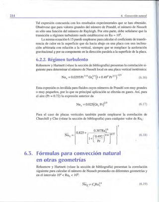 214 6. Convección natural
Tal expresión concuerda con los resultados experimentales que se han obtenido.
Obsérvese que para valores grandes del número de Prandtl, el número de Nusselt
es sólo una función del número de Rayleigh. Por otra parte, debe señalarse que la
transición a régimen turbulento suele establecerse en Ra = 109.
La misma ecuación 6.15 puede emplearse para calcular el coeficiente de transfe-
rencia de calor en la superficie que da hacia abajo en una placa con una inclina-
ción arbitraria con relación a la vertical, siempre que se remplace la aceleración
gravitacional g por su componente en la dirección paralela a la superficie de la placa.
6.2.2. Régimen turbulento
Rohsenow y Hartnett (véase la sección de bibliografía) presentan la correlación si-
guiente para determinar el número de Nusselt local en una placa vertical isotérmica:
Nux
=0.0295Pr7/15Gr;/5(1+0.494
Pr2/3
r2
/
5
(6.16)
Esta expresión es inválida para fluidos cuyos números de Prandtl son muy grandes
o muy pequeños, por lo que su principal aplicación se efectúa en gases. Así, para
el aire (Pr = 0.72) la expresión anterior da
(6.17)
Para el caso de placas verticales también puede emplearse la correlación de
Churchill y Chu (véase la sección de bibliografía) para cualquier valor de Rai:.:
- 0.825 + 0.387Ra~6 827
¡ )
2
Nu¿= [1+(o;:2)"'T
6.3. Fórmulas para convección natural
en otras geometrías
(6.18)
Rehsenow y Hartnett (véase la sección de bibliografía) presentan la correlación
siguiente para calcular el número de Nusselt promedio en diferentes geometrías y
en el intervalo 104
< RaL < 109:
Nu - CRa1
/
4
lf 1 L
(6.19)
 