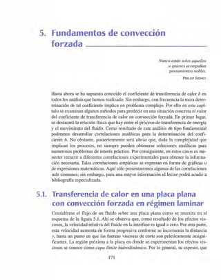 5. Fundamentos de convección
forzada
Nunca están solos aquellos
a quienes acompañan
pensamientos nobles.
PHILLlP SIDNEY
Hasta ahora se ha supuesto conocido el coeficiente de transferencia de calor h en
todos los análisis que hemos realizado. Sin embargo, con frecuencia la mera deter-
minación de tal coeficiente implica un problema complejo. Por ello en este capí-
tulo se examinan algunos métodos para predecir en una situación concreta el valor
del coeficiente de transferencia de calor en convección forzada. En primer lugar,
se destacará la relación física que hay entre el proceso de transferencia de energía
y el movimiento del fluido. Como resultado de este análisis de tipo fundamental
podremos desarrollar correlaciones analíticas para la determinación del coefi-
ciente h. No obstante, posteriormente será obvio que, dada la complejidad que
implican los procesos, no siempre pueden obtenerse soluciones analíticas para
numerosos problemas de interés práctico. Por consiguiente, en estos casos es me-
nester recurrir a diferentes correlaciones experimentales para obtener la informa-
ción necesaria. Tales correlaciones empíricas se expresan en forma de gráficas o
de expresiones matemáticas. Aquí sólo presentaremos algunas de las correlaciones
más comunes; sin embargo, para una mayor información el lector podrá acudir a
bibliografía especializada.
5.1. Transferencia de calor en una placa plana
con convección forzada en régimen laminar
Considérese el flujo de un fluido sobre una placa plana como se muestra en el
esquema de la figura 5.1. Ahí se observa que, como resultado de los efectos vis-
cosos, la velocidad relativa del fluido en la interfase es igual a cero. Por otra parte,
esta velocidad aumenta én forma progresiva conforme se incrementa la distancia
y, hasta un punto en que las fuerzas viscosas de corte son prácticamente insigni-
ficantes. La región próxima a la placa en donde se experimentan los efectos vis-
cosos se conoce como capa límite hidrodinámica. Por lo general, su espesor, que
171
 