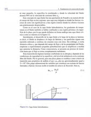 172 5. Fundamentos de convección forzada
es muy pequeño, lo especifica la coordenada y, donde la velocidad del fluido
alcanza 99% de la velocidad de corriente libre Uooo
Este concepto de capa límite fue una aportación de Prandtl y en esencia divide
el campo de flujo en dos regiones: una capa muy delgada en donde las fuerzas vis-
cosas de corte son significativas y úna región exterior donde los efectos viscosos
son prácticamente despreciables.
Como en el caso de la capa límite hidrodinámica, los gradientes de tempe-
ratura en el fluido también se hallan confinados a una región próxima a la super-
ficie de la placa, por lo que puede definirse en forma análoga una capa límite tér-
mica como se muestra en la figura 5.2.
Inicialmente, el desarrollo de la capa límite a lo largo de la placa es laminar,
es decir, el fluido se desplaza a lo largo de láminas y sus partículas siguen una
sucesión ordenada y continua sin cruzarse unas con otras. Sin embargo, a cierta
distancia crítica Xc> que depende del campo de flujo y de las propiedades del fluido,
empiezan a experimentarse pequeñas perturbaciones que se amplifican a medida
que aumenta la distancia. Como consecuencia, se presenta un proceso de transi-
ción hasta que el flujo se toma completamente turbulento.
Esta transición de régimen laminar a turbulento no es abrupta y depende de las
condiciones de rugosidad de la superficie y del nivel de turbulencia en la corriente
libre del fluido. Por lo general, para una placa plana se establece como criterio de
transición para propósitos de análisis el que xcu~ piJ1 sea aproximadamente igual a
5 x lOs. Este grupo adimensional de variables que constituye un cociente de fuerzas
inerciales a fuerzas viscosas recibe el nombre de número de Reynolds. Esto es,
(5.1)
u (x, y)
Figura 5.1. Capa límite hidrodinámica.
 