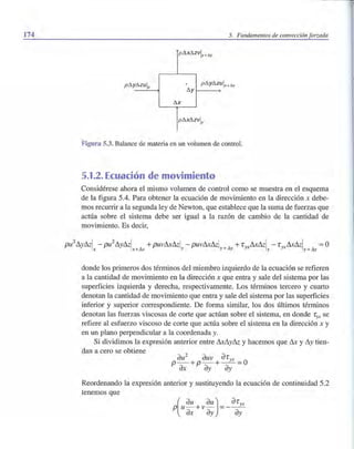 174 5. Fundamentos de convección forzada
pt3.xt3.zVly + t.y
pt3.yMulx
. pt3.yt3.z
t3.y
t3.x
pt3.Xt3.ZVly
Figura 5.3. Balance de materia en un volumen de control.
5.1.2. Ecuación de movimiento
Considérese ahora el mismo volumen de control como se muestra en el esquema
de la figura 5.4. Para obtener la ecuación de movimiento en la dirección x debe-
mos recurrir a la segunda ley de Newton, que establece que la suma de fuerzas que
actúa sobre el sistema debe ser igual a la razón de cambio de la cantidad de
movimiento. Es decir,
donde los primeros dos términos del miembro izquierdo de la ecuación se refieren
a la cantidad de movimiento en la dirección x que entra y sale del sistema por las
superficies izquierda y derecha, respectivamente. Los términos tercero y cuarto
denotan la cantidad de movimiento que entra y sale del sistema por las superficies
inferior y superior correspondiente. De forma similar, los dos últimos términos
denotan las fuerzas viscosas de corte que actúan sobre el sistema, en donde r yx se
refiere al esfuerzo viscoso de corte que actúa sobre el sistema en la dirección x y
en un plano perpendicular a la coordenada y.
Si dividimos la expresión anterior entre LULly& y hacemos que LU y Lly tien-
dan a cero se obtiene
au2
auv aryX
p- +p- +--=üax ay ay
Reordenando la expresión anterior y sustituyendo la ecuación de continuidad 5.2
tenemos que
p(u au +vau)=_aryx
ax ay ay
 