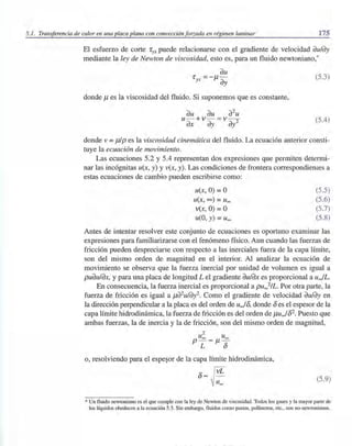 5.1. Transferencia de calor en una placa plana con convección forzada en régimen laminar 175
El esfuerzo de corte 'fyx puede relacionarse con el gradiente de velocidad dU/dy
mediante la ley de Newton de viscosidad, esto es, para un fluido newtoniano,*
(5.3)
donde f.1 es la viscosidad del fluido. Si suponemos que es constante,
dU dU d2
U
u- +v - = v - -2
dX dy dY
(5.4)
donde v = J.1Ip es la viscosidad cinemática del fluido. La ecuación anterior consti-
tuye la ecuación de movimiento.
Las ecuaciones 5.2 y 5.4 representan dos expresiones que permiten determi-
nar las incógnitas u(x, y) y v(x, y). Las condiciones de frontera correspondientes a
estas ecuaciones de cambio pueden escribirse como:
U(x, O) =O
u(x, 00) =u""
v(x, O) =O
u(O, y) =u""
(5.5)
.(5.6)
(5.7)
(5.8)
Antes de intentar resolver este conjunto de ecuaciones es oportuno examinar las
expresiones para familiarizarse con el fenómeno físico. Aun cuando las fuerzas de
fricción pueden despreciarse con respecto a las inerciales fuera de la capa límite,
son del mismo orden de magnitud en el interior. Al analizar la ecuación de
movimiento se observa que la fuerza inercial por unidad de volumen es igual a
pUdU/dX, y para una placa de longitud L el gradiente dU/dX es proporcional a uJL.
En consecuencia, la fuerza inercial es proporcional a pu",,2/L. Por otra parte, la
fuerza de fricción es igual a f.1d2U/dy2. Como el gradiente de velocidad dU/dY en
la dirección perpendicular a la placa es del orden de uJ8, donde 8 es el espesor de la
capa límite hidrodinámica, la fuerza de fricción es del orden de f.1uJ82. Puesto que
ambas fuerzas, la de inercia y la de fricción, son del mismo orden de magnitud,
2
u"" u""p - - f.1 -
L 8
o, resolviendo para el espe§or de la capa límite hidrodinámica,
8- ~
~ u""
(5.9)
*Un fluido newtoniano es el que cumple con la ley de Newton de viscosidad. Todos los gases y la mayor parte de
los líquidos obedecen a la ecuación 5.3. Sin embargo, fluidos como pastas, polímeros, etc., son no-newtonianos.
 
