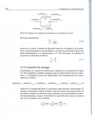 176 5. Fundamentos de convección forzada
pAxAzuVly+",y
/'I.x
/'1.Y f-------+
pAxAZUVly+ "'y
Figura 5.4. Balance de cantidad de movimiento en un volumen de control.
En forma adimensional,
(5.10)
donde ReL se refiere al número de Reynolds basado en la longitud L de la placa.
Si en vez de la longitud L se usa la distancia x, se observa que el espesor de la capa
límite hidrodinámica 8 es proporcional a xl
/
2
• Por otra parte, al examinar la
ecuación de continuidad se obtiene
v 8 (5.11)
Uoo L
5.1.3. Ecuación de energía
Consideremos el volumen de control que se muestra en el esquema de la figura
5.5. Para simplificar el análisis supóngase que la conducción de calor en la direc-
ción x y la disipación viscosa son despreciables. Por la primera ley de la termo-
dinámica se obtiene
donde H es la entalpía del fluido. Los primeros cuatro términos corresponden a la
energía acarreada por el fluido al entrar y salir del sistema. Del mismo modo, los
dos últimos términos se refieren al calor conducido a través del fluido en la direc-
ción perpendicular a la placa. Si dividimos la expresión entre LUL1y& y hacemos
que LU y L1y tiendan a cero se obtiene
a a aqN
p- (uH) +p- (vH)+ -Y =0
ax ay ay
 