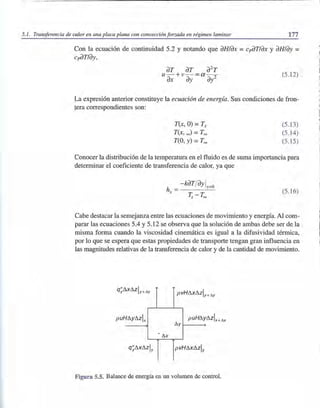 5.1. Transferencia de calor en una placa plana con convección forzada en régimen laminar 177
Con la ecuación de continuidad 5.2 y notando que dH/dX = cpdT/dX y dH/dy =
cpdT/dy,
dT dT d2
T
u- +v- - a - -
dX dy - di
(5.12)
La expresión anterior constituye la ecuación de energía. Sus condiciones de fron-
tera correspondientes son:
T(x, O) = Ts
T(x,~) =T~
T(O, y) =T~
(5.13)
(5.14)
(5.15)
Conocer la distribución de la temperatura en el fluido es de suma importancia para
determinar el coeficiente de transferencia de calor, ya que
h =- kdTjdy ly=ü
x (5.16)
Cabe destacar la semejanza entre las ecuaciones de movimiento y energía. Al com-
parar las ecuaciones 5.4 y 5.12 se observa que la solución de ambas debe ser de la
misma forma cuando la viscosidad cinemática es igual a la difusividad térmica,
por lo que se espera que estas propiedades de transporte tengan gran influencia en
las magnitudes relativas de la transferencia de calor y de la cantidad de movimiento.
xóz y+ll.y
pvHÓXÓZly+Il.y
p uHóyózl x puHóy
~y
• ~x
q" óxózly y pvHÓXÓZly
Figura 5.5. Balance de energía en un volumen de control.
 