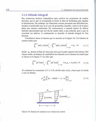 178 5. Fundamentos de convección forzada
5.1.4. Método integral
Hay numerosas técnicas matemáticas para resolver las ecuaciones de cambio
descritas, por lo que se recomienda al lector la obra de Schi1cting para ampliar
la información. Sin embargo, las soluciones exactas presentan una dificultad ma-
temática considerable aun en el caso de geometrías sencillas, como la de la placa
plana que estamos analizando. En consecuencia, a menudo hemos de utilizar
métodos aproximados que nos llevan cuanto antes a una solución, pese a que su
exactitud sea inferior. A continuación se describe el método integral de Von
Karman.
Considérese ahora el sistema que se muestra en la figura 5.6. Un balance de
materia indica que
ro(x) I ro(x ) IJI pu(X, y)&dy - JI pu(X, y)&dy +meo =o
o x o x +Ax
(5.17)
donde meo denota el flujo de masa que entra por la parte superior del sistema. Del
mismo modo, un balance de cantidad de movimiento en el volumen de control que
se ilustra en la figura 5.7 nos dice que
ro(x) 2 I rO(x) 2 IJI pU &dy - JI pU &dy +meoueo +r sAx& =O
O x O x+Ax
(5.18)
Al combinar las ecuaciones 5.17 y 5.18, dividir entre Ax& y hacer que Ax tienda
a cero se obtiene
(5.19)
m~
j!-- - I:!x- ---li
Figura 5.6. Balance de materia en un volumen de control.
 