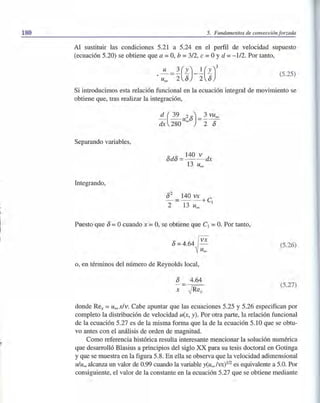 180
~'
5. Fundamentos de convección forzada
Al sustituir las condiciones 5.21 a 5.24 en el perfil de velocidad supuesto
(ecuación 5.20) se obtiene que a =O, b =3/2, e =OYd =-112. Por tanto,
(5.25)
Si introducimos esta relación funcional en la ecuación integral de movimiento se
obtiene que, tras realizar la integración,
Separando variables,
Integrando,
Puesto que 8 =Ocuando x =O, se obtiene que el =O. Por tanto,
8=4.64~ VX
u""
o, en términos del número de Reynolds local,
8 4.64
x ~Rex
(5.26)
(5.27)
donde Rex = u""x/v. Cabe apuntar que las ecuaciones 5.25 y 5.26 especifican por
completo la distribución de velocidad u(x, y). Porotra parte, la relación funcional
de la ecuación 5.27 es de la misma forma que la de la ecuación 5.10 que se obtu-
vo antes con el análisis de orden de magnitud.
Como referencia histórica resulta interesante mencionar la solución numérica
que desarrolló Blasius a principios del siglo XX para su tesis doctoral en Gotinga
y que se muestra en la figura 5.8. En ella se observa que la velocidad adimensional
u/uoo alcanza un valor de 0.99 cuando la variable y(uoo /VX)1I2 es equivalente a 5.0. Por
consiguiente, el valor de la constante en la ecuación 5.27 que se obtiene mediante
 
