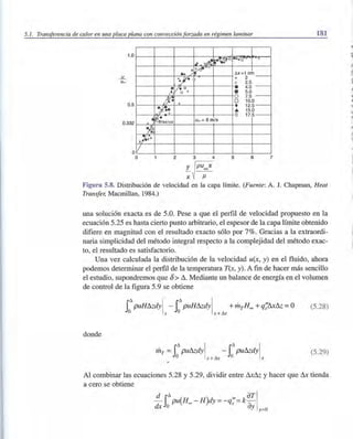 5.1. Transferencia de calor en una placa plana con convección forzada en régimen laminar
1.0
....!!...
u~
0.5
0.332 x"
1.~
~¡'oo
Vo
o
1.4- x.d'l~+
..~vv
... /
x:J'-
I
[l/-o0+
ir: +
~~.I +
~B~asius u~ = 8 mis
2 3 4
r~puooX
X J1.
• ..... o.,.(j'
~x=1cm_
+ 2
x 2.5
• 4 . 0 -
• 5.0
O 7.5 -
O 10.0
• 12.5 -
.... 15.0
O 17.5-
5 6 7
181
Figura 5.8. Distribución de velocidad en la capa límite. (Fuente: A. J. Chapman, Heat
Transfer, Macmillan, 1984.)
una solución exacta es de 5.0. Pese a que el perfil de velocidad propuesto en la
ecuación 5.25 es hasta cierto punto arbitrario, el espesor de la capa límite obtenido
difiere en magnitud con el resultado exacto sólo por 7%. Gracias a la extraordi-
naria simplicidad del método integral respecto a la complejidad del método exac-
to, el resultado es satisfactorio.
Una vez calculada la distribución de la velocidad u(x, y) en el fluido, ahora
podemos determinar el perfil de la temperatura T(x, y). A fin de hacer más sencillo
el estudio, supondremos que /)> ~. Mediante un balance de energía en el volumen
de control de la figura 5.9 se obtiene
rPUH&dY! - rPUH&dY! +mTH= +q;fu& =O
o x o x + ~
(5.28)
donde
mT =rPU&dY! - rPU&dY!
o x +~ o x
(5.29)
Al combinar las ecuaciones 5.28 y 5.29, dividir entre && y hacer que & tienda
a cero se obtiene
~ r~pu(H= -H)dy =_q;l= kaTI
dxJo ay y=o
"
~
r
~
l'J
~
'.
"
rlit
 