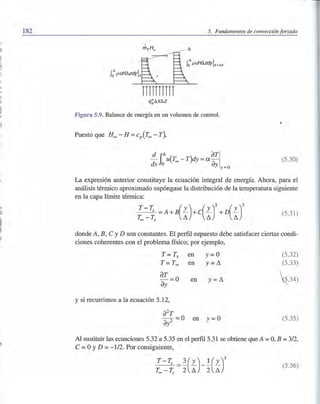 182
.'
I
~
!'
.,
ji
l'
1,
ji
j'
,"
~I:l.
I
~i
5. Fundamentos de convección forzada
nnnnn
Figura 5.9. Balance de energía en un volumen de control.
Puesto que H~ - H =cp(T~ - T),
- u(T~ - T)dy = a-d iD. aTI
dx o ay y=o
(5.30)
La expresión anterior constituye la ecuación integral de energía. Ahora, para el
análisis térmico aproximado supóngase la distribución de la temperatura siguiente
en la capa límite térmica:
T__T;; =A+B(L)+c(L)2+D(L)3 (5.31)
T~ T;; L1 L1 L1
donde A, B, C y D son constantes. El perfil supuesto debe satisfacer ciertas condi-
ciones coherentes con el problema físico; por ejemplo,
T = Ts
T = T~
aT = 0
ay
y si recurrimos a la ecuación 5.12,
en y= O
en y =L1
en y =L1
a2
T
-2 = 0 en y=O
ay
(5.32)
(5.33)
z34)
(5.35)
Al sustituir las ecuaciones 5.32 a 5.35 en el perfil 5.31 se obtiene que A =O, B =3/2,
C =OYD =- 112. Por consiguiente,
(5.36)
 