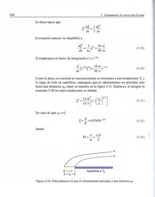 184 5. Fundamentos de convección forzada
Si observamos que
la ecuación anterior se simplifiéa a
(5.39)
Si empleamos el factor de integración 1 = x-3/4,
(5040)
Como la placa en cuestión no necesariamente se encuentra a una temperatura Ts a
lo largo de toda su superficie, supóngase que el calentamiento no principia sino
hasta una distancia Xo, como se muestra en la figura 5.11. Entonces, al integrar la
ecuación 5040 en estas condiciones se obtiene
En caso de que Xo =0,
donde
v cJl
Pr=-= - P-
a k
~---=~
L2: •
~~ Superficie a Ts
Figura 5.11. Placa plana en la que el calentamiento principia a una distancia xo.
(5041)
(5042)
(5043) (
 