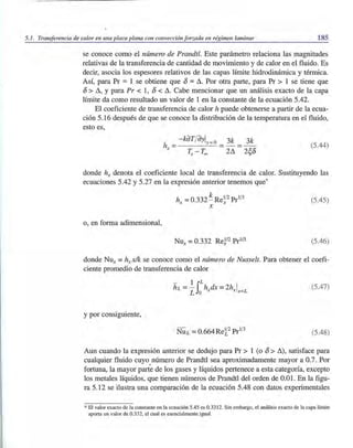 5.1. Transferencia de calor en una placa plana con convección forzada en régimen laminar 185
se conoce como el número de Prandtl. Este parámetro relaciona las magnitudes
relativas de la transferencia de cantidad de movimiento y de calor en el fluido. Es
decir, asocia los espesores relativos de las capas límite hidrodinámica y térmica.
Así, para Pr ::::: 1 se obtiene que 8 ::::: Ll. Por otra parte, para Pr > 1 se tiene que
8 > Ll, Ypara Pr < 1, 8 < Ll. Cabe mencionar que un análisis exacto de la capa
límite da como resultado un valor de 1 en la constante de la ecuación 5.42.
El coeficiente de transferencia de calor h puede obtenerse a partir de la ecua-
ción 5.16 después de que se conoce la distribución de la temperatura en el fluido,
esto es,
- kdT/ dy! =0 3k 3k
h = y - - - - -
x ~ _ T~ 2Ll 2~8
(5.44)
donde hx denota el coeficiente local de transferencia de calor. Sustituyendo las
ecuaciones 5.42 y 5.27 en la expresión anterior tenemos que'
o, en forma adimensional,
hx =0.332~Re~2 Prl/3
x
(5.45)
(5.46)
donde Nux =hxxlk se conoce como el número de Nusselt. Para obtener el coefi-
ciente promedio de transferencia de calor
(5.47)
y por consiguiente,
(5.48)
Aun cuando la expresión anterior se dedujo para Pr > 1 (o 8> Ll), satisface para
cualquier fluido cuyo número de Prandtl sea aproximadamente mayor a 0.7. Por
fortuna, la mayor parte de los gases y líquidos pertenece a esta categoría, excepto
los metales líquidos, que tienen números de Prandtl del orden de 0.01. En la figu-
ra 5.12 se ilustra una comparación de la ecuación 5.48 con datos experimentales
' El valor exacto de la constante en la ecuación 5.45 es 0.3312. Sin embargo, el análisis exacto de la capa límite
aporta un valor de 0.332, el cual es esencialmente igual.
 