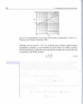 186 5. Fundamentos de co11vecciónforzada
1000
100
10
10'
.
.vyi('
..... /
Ecuaolón 5.48
Pr =0.73
• Dat¡
1Trirr10"
Re,
10"
Figura S.12. Comparación de la ecuación 5.48 con datos experimentales. (Fuente: A. J.
Chapman, Heat Transfer, Macmillan, 1984.)
obtenidos con aire para Pr = 0.73. En virtud de que el análisis antedor supuso
propiedades constante , e recomendable que e ta últimas se evalúen a la tem­
peratura de película T¡
, definida como el promedio aritmético de la temperatura de
la superficie y del fluido. E decir,
(5.49)
(
 