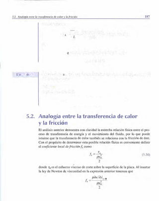 5.2. Analogía entre la transferencia de calor y la fricción 187
L
L
q
5.2. Analogía entre la transferencia de calor
y la fricción
El análisis anterior demuestra con claridad la estrecha relación física entre el pro­
ceso de transferencia de energía y el movimiento del fluido, por lo que puede
intuirse que la transferencia de calor también se relaciona con la fricción de éste.
Con el propósito de determinar esta posible relación ftsica es conveniente definir
el coeficiente local defricción.fr como
fr = 1:
0
?
pu;,
(5.50)
2
donde 1:0 es el esfuerzo viscoso de corte sobre la superficie de la placa. Al insertar
la ley de Newton de viscosidad en la expresión anterior tenemos que
f" = µou/oyly
=O
.
pu;,
2
 