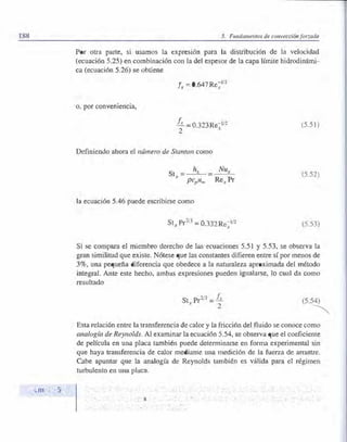 188 5. Fundamento de conveación forzada
Por otra parte, si usamos la expresión para la distribución de la velocidad
(ecuación 5.25) en combinación con la del espesor de la capa límite hidrodinámi­
ca (ecuación 5.26) se obtiene
o, por converuencia,
fr = 0.647Re�112
ft =0.323Re-1/2
2 X
Definiendo ahora el número de Stanton como
la ecuación 5.46 puede escribirse como
Stx Pr213
= 0.332Re�112
(5.5 )
(5.52)
(5.53)
Si e compara el miembro derecho de las ecuaciones 5.51 y 5.53, se- observa la
gran similitud que existe. Nótese que las constantes difieren entre sí por menos de
3%, una pequeña diferencia que obedece a la naturaleza aproximada del método
integral. Ante este hecho, ambas expresiones pueden igualarse, lo cual da como
resultado
St . Pr2
/3 = f-.:
.t
2
Esta relación entre la transferencia de calor y la fricción del fluido se conoce como
analogía de Reynolds. Al examinar la ecuación 5.54, se observa que el coeficiente
de película en una placa también puede determinarse en forma experimental sin
que haya transferencia de calor mediante una medición de la fuerza de arrastre.
Cabe apuntar que la analogía de Reynolds también es válida para el régimen
turbulento ell una placa.
 