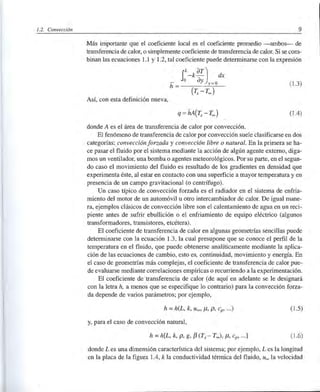 1.2. Convección 9
Más importante que el coeficiente local es el coeficiente promedio -ambos- de
transferencia de calor, o simplemente coeficiente de transferencia de calor. Si se com-
binan las ecuaciones 1.1 y 1.2, tal coeficiente puede determinarse con la expresión
r_k
aT
) dx
_ o ay -o
h = y -
(r, - Too )
(1 .3)
Así, con esta definición nueva,
(l A)
donde A es el área de transferencia de calor por convección.
El fenómeno de transferencia de calor por convección suele clasificarse en dos
categorías:. convección forzada y convección libre o natural. En la primera se ha-
ce pasar el fluido por el sistema mediante la acción de algún agente externo, diga-
mos un ventilador, una bomba o agentes meteorológicos. Por su pru;te, en el segun-
do caso el movimiento del fluido es resultado de los gradientes en densidad que
experimenta éste, al estar en contacto con una superficie a mayor temperatura y en
presencia de un campo gravitacional (o centrífugo).
Un caso típico de convección forzada es el radiador en el sistema de enfda-
miento del motor de un automóvil u otro intercambiador de calor. De igual mane-
ra, ejemplos clásicos de convección libre son el calentamiento de agua en un reci-
piente antes de sufrir ebullición o el enfriamiento de equipo eléctrico (algunos
transformadores, transistores, etcétera).
El coeficiente de transferencia de calor en algunas geometrías sencillas puede
determinarse con la ecuación 1.3, la cual presupone que se conoce el perfil de la
temperatura en el fluido, que puede obtenerse analíticamente mediante la aplica-
ción de las ecuaciones de cambio, esto es, continuidad, movimiento y energía. En
el caso de geometrías más complejas, el coeficiente de transferencia de calor pue-
de evaluarse mediante correlaciones empídcas o recurriendo a la expedmentación.
El coeficiente de transferencia de calor (de aquí en adelante se le designará
con la letra h, a menos que se especifique lo contrario) para la convección forza-
da depende de vados parámetros; por ejemplo,
h =h(L, k, uoo, 11, p, cp' ...) (l .5)
y, para el caso de convección natural,
h =h[L, k, p, g, f3 (Ts - Too), 11, cp' ... ] (1.6)
donde L es una dimensión característica del sistema; por ejemplo, L es la longitud
en la placa de la figura lA, k la conductividad térmica del fluido, Uoo la velocidad
 