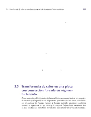 5.3. Transferencia de calor en una placa con convecciónforzada en. régimen mrbulento
=
=
2 2
5.3. Transferencia de calor en una placa
con convección forzada en régimen
turbulento
189
Como ya se dijo, el flujo dentro de la capa límite permanece laminar por una cier­
ta distancia que depende de las propiedades y la velocidad del fluido. Sin embar­
go el cociente de fuerzas viscosas a fuerzas inerciales disminuye conforme
aumenta el espesor de la capa límite y el campo de flujo se hace turbulento. Aun
en esas condiciones persiste un movimiento casi laminar en la vecindad inmedia-
 