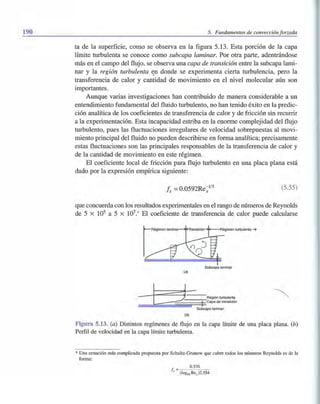 190 5. Fundamentos de convección forzada
ta de la superficie, como se observa en la figura 5.13. Esta porción de la capa
límite turbulenta se conoce como subcapa laminar. Por otra parte, adentrándose
más en el campo del flujo, se observa una capa de transición entre la subcapa lami-
nar y la región turbulenta ~n donde se experimenta cierta turbulencia, pero la
transferencia de calor y cantidad de movimiento en el nivel molecular aún son
importantes.
Aunque varias investigaciones han contribuido de manera considerable a un
entendimiento fundamental del fluido turbulento, no han tenido éxito en la predic-
ción analítica de los coeficientes de transferencia de calor y de fricción sin recurrir
a la experimentación. Esta incapacidad estriba en la enorme complejidad del flujo
turbulento, pues las fluctuaciones irregulares de velocidad sobrepuestas al movi-
miento principal del fluido no pueden describirse en forma analítica; precisamente
estas fluctuaciones son las principales responsables de la transferencia de calor y
de la cantidad de movimiento en este régimen.
El coeficiente local de fricción para flujo turbulento en una placa plana está
dado por la expresión empírica siguiente:
Ix =O.0592Re~J/5 (5.55)
que concuerda con los resultados experimentales en el rango de números de Reynolds
de 5 x 105 a 5 x 107.* El coeficiente de transferencia de calor puede calcularse
Subcapa laminar
(a)
Id = Régión turbulenta
c:=Jc=2==:;~~~~00~t§capade transición
Subcapa laminar
(b)
Figura 5.13. Ca) Distintos regímenes de flujo en la capa límite de una placa plana. Ch)
Perfil de velocidad en la capa límite turbulenta.
* Una ecuación más complicada propuesta por Schultz-Grunow que cubre todos los números Reynolds es de la
forma:
f = 0.370
x (loglO Rex )2.584
 