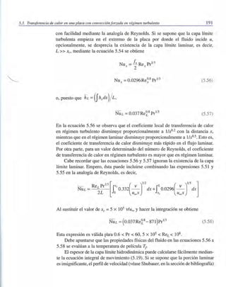5.3. Transferencia de calor en una placa con convección forzada en régimen turbulento 191
con facilidad mediante la analogía de Reynolds. Si se supone que la capa límite
turbulenta empieza en el extremo de la placa por donde el fluido incide u,
opcionalmente, se desprecia la existencia de la capa límite laminar, es decir,
L» XC' mediante la ecuación 5.54 se obtiene
Nu = Ix Re Pr1
/
3
x 2 x
(5.56)
(5.57)
En la ecuación 5.56 se observa que el coeficiente local de transferencia de calor
en régimen turbulento disminuye proporcionalmente a lIxO.2
con la distancia X,
mientras que en el régimen laminar disminuye proporcionalmente a lIx°.5. Esto es,
el coeficiente de transferencia de calor disminuye más rápido en el flujo laminar.
Por otra parte, para un valor determinado del número de Reynolds, el coeficiente
de transferencia de calor en régimen turbulento es mayor que en régimen laminar.
Cabe recordar que las ecuaciones 5.56 y 5.57 ignoran la existencia de la capa
límite laminar. Empero, ésta puede incluirse combinando las expresiones 5.51 y
5.55 en la analogía de Reynolds, es decir,
Al sustituir el valor de Xc =5 x 105 v/u= y hacer la integración se obtiene
(5.58)
Esta expresión es válida para 0.6 < Pr < 60, 5 X 105 < ReL < 108.
Debe apuntarse que las propiedades físicas del fluido en las ecuaciones 5.56 a
5.58 se evalúan a la temperatura de película T¡-
El espesor de la capa límite hidrodinámica puede calcularse fácilmente median-
te la ecuación integral de movimiento (5.19). Si se supone que la porción laminar
es insignificante, el perfil de velocidad (véase Shubauer, en la sección de bibliografía)
 