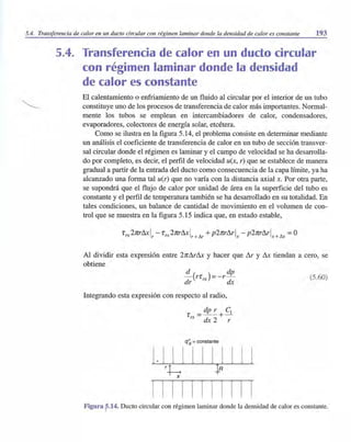 5.4. Transferencia de calor en un dueto circular con régimen laminar donde la densidad de calor es constante 193
5.4. Transferencia de calor en un dudo circular
con régimen laminar donde la densidad
de calor es constante
El calentamiento o enfriamiento de un fluido al circular por el interior de un tubo
constituye uno de los procesos de transferencia de calor más importantes. Normal-
mente los tubos se emplean en intercambiadores de calor, condensadores,
evaporadores, colectores de energía solar, etcétera.
Como se ilustra en la figura 5.14, el problema consiste en determinar mediante
un análisis el coeficiente de transferencia de calor en un tubo de sección transver-
sal circular donde el régimen es laminar y el campo de velocidad se ha desarrolla-
do por completo, es decir, el perfil de velocidad u(x, r) que se establece de manera
gradual a partir de la entrada del dueto como consecuencia de la capa límite, ya ha
alcanzado una forma tal u(r) que no varía con la distancia axial x. Por otra parte,
se supondrá que el flujo de calor por unidad de área en la superficie del tubo es
constante y el perfil de temperatura también se ha desarrollado en su totalidad. En
tales condiciones, un balance de cantidad de movimiento en el volumen de con-
trol que se muestra en la figura 5.15 indica que, en estado estable,
Al dividir esta expresión entre 2nl1rl1x y hacer que I1r y l1x tiendan a cero, se
obtiene
.!!..-(rr )=-r dp
dr rx dx
Integrando esta expresión con respecto al radio,
dp r el
r =--+-
rx dx2 r
q~ = constante
1. 1 1 1 1 1 1 1 1 1 1
rh ¡Rx
1 1 111 I 1 III I
(5.60)
Figura ?14. Ducto circular con régimen laminar donde la densidad de calor es constante.
 