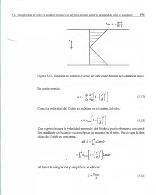 5.4. Transferencia de calor en un ducto circular con régimen laminar donde la densidad de calor es constante 195
'tmáx
= _ dp!i
dx 2
Figura 5.16. Variación del esfuerzo viscoso de corte como función de la distancia radial.
En consecuencia,
(5.62)
Como la velocidad del fluido es máxima en el centro del tubo,
(5.63)
Una expresión para la velocidad promedio del fluido u puede obtenerse con senci-
llez mediante un balance macroscópico de materia en el tubo. Puesto que la den-
sidad del fluido es constante,
2 rR
nR U =Jo u2nrdr
Al hacer la integración y simplificar se obtiene
- Umáxu = ~-
2
(5.64)
 