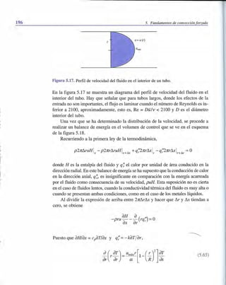 196 5. Fundamentos de convección forzada
Figura 5.17. Perfil de velocidad del fluido en el interior de un tubo.
En la figura 5.17 se muestra un diagrama del perfil de velocidad del fluido en el
interior del tubo. Hay que señalar que para tubos largos, donde los efectos de la
entrada no son importantes, el flujo es laminar cuando el número de Reynolds es in-
ferior a 2100, aproximadamente, esto es, Re =Dlil v < 2100 YD es el diámetro
interior del tubo.
Una vez que se ha determinado la distribución de la velocidad, se procede a
realizar un balance de energía en el volumen de control que se ve en el esquema
de la figura 5.18.
Recurriendo a la primera ley de la termodinámica,
p2rc!1ruHI - p2rcr!1ruHI A ~ +q;'2rcr!1x1 - q;2rcr!1x1 A =Ox X+UA r r+ur
donde H es la entalpía del fluido y q~ el calor por unidad de área conducido en la
dirección radial. En este balance de energía se ha supuesto que la conducción de calor
en la dirección axial, q~, es insignificante en comparación con la energía acarreada
por el fluido como consecuencia de su velocidad, puB. Esta suposición no es cierta
en el caso de fluidos lentos, cuando la conductividad térmica del fluido es muy alta o
cuando se presentan ambas condiciones, como en el caso de los metales líquidos.
Al dividir la expresión de arriba entre 2rc!1r!1x y hacer que !1r y !1x tiendan a
cero, se obtiene
aH a( ") O- pru- - - rqr =
ax ar
Puesto que aHlax = cpaTlax y q;= - kaT/ar,
(5.65)
 