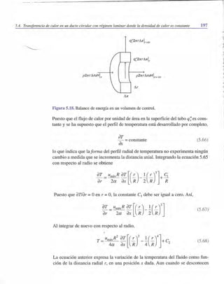 5.4. Transferencia de calor en un dueto circular con régimen laminar donde la densidad de calor es constante 197
q'''brrl'lxlr r+D.r
p2:rr.rl'lruHlx
I'lx
Figura 5.18. Balance de energía en un volumen de control.
Puesto que el flujo de calor por unidad de área en la superficie del tubo q~ es cons-
tante y se ha supuesto que el perfil de temperatura está desarrollado por completo,
dI'
dx =constante (5.66)
lo que indica que laforma del perfil radial de temperatura no experimenta ningún
cambio a medida que se incrementa la distancia axial. Integrando la ecuación 5.65
con respecto al radio se obtiene
dT = umáxR dT [(!.-)_! (!.-)3]+ Cl
dr 2a dX R 2 R R
Puesto que dT/dr =°en r =0, la constante Cl debe ser igual a cero. Así,
dT =umáxR dT [(!.-)_! (!.-)3]dr 2a dX R 2 R
(5.67)
Al integrar de nuevo con respecto al radio,
(5.68)
La ecuación anterior expresa la variación de la temperatura del fluido como fun-
ción de la distancia radial r, en una posición x dada. Aun cuando se desconocen
.,
 