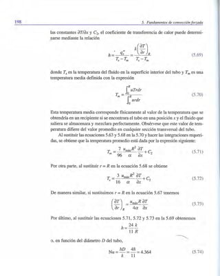 198 5. Fundamentos de convección forzada
las constantes aTlax y C2, el coeficiente de transferencia de calor puede determi-
narse mediante la relación
(5.69)
donde Ts es la temperatura del fluido en la superficie interior del tubo y Tm es una
temperatura media definida con la expresión
iRuTrdr
T =-,-,0"--;0-__
m SORurdr
(5.70)
Esta temperatura media corresponde físicamente al valor de la temperatura que se
obtendría en un recipiente si se encontrara el tubo en una posición x y el fluido que
saliera se almacenara y mezclara perfectamente. Obsérvese que este valor de tem-
peratura difiere del valor promedio en cualquier sección transversal del tubo.
Al sustituir las ecuaciones 5.63 y 5.68 en la 5.70 y hacer las integraciones requeri-
das, se obtiene que la temperatura promedio está dada por la expresión siguiente:
T = 7 umáx
R2
aT +C (5.71)
m 96 a ax 2
Por otra parte, al sustituir r =R en la ecuación 5.68 se obtiene
T = 3 umáx
R2
aT +c
s 16 a ax 2
De manera similar, si sustituimos r = R en la ecuación 5.67 tenemos
(
aT) _ umáxR aT- - - -
ar R 4a ax
(5.72)
(5.73)
Por último, al sustituir las ecuaciones 5.71, 5.72 Y5.73 en la 5.69 obtenemos
h=24 ~
11R
o, en función del diámetro D del tubo,
Nu = hD = 48 =4.364
k 11
(5.74)
 