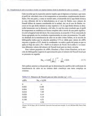 5.4. Transferencia de calor en un dueto circular con régimen laminar donde la densidad de calor es constante 199
Cabe recordar que la expresión anterior implica que el régimen es laminar y que tanto
el perfil de velocidad como el de temperatura se encuentran completamente desarro-
llados. Por otra parte, y como se mostró antes, el desarrollo de la capa límite térmica
es muy diferente del de la hidrodinámica en el caso de fluidos cuyo número de
Prandtl difiere de manera considerable de la unidad. Así, en el caso de fluidos vis-
cosos en los que dicho número es muy superior a 1.0, la capa límite térmica se desa-
rrolla lentamente con la distancia x del tubo, lo cual da como resultado que el perfil
de temperatura se establezca en forma completa sólo a través de una parte significa-
tiva de la longitud total del ducto. En consecuencia, la ecuación 5.74 no concuerda de
forma apropiada con los resultados experimentales en estas circunstancias. Un análi-
sis detallado de la transferencia de calor en un tubo (véase Sellars, en la sección de
bibliografía) indica que la solución asintótica 5.74 es válida para valores de xlRPe
mayores o iguales a 0.25, donde la coordenada x se mide a partir del punto en que se
aplica el flujo de calor y Pe = RePr es el número de Pedet. En la tabla 5.1 se mues-
tran diferentes valores del número de Nusselt local para un ducto circular.
Para valores pequeños de x/RPe, Knudsen y Katz (véase Knudsen, en la sec-
ción de bibliografía) sugieren la aproximación para el número de Nusselt local que
se presenta en seguida:
Nux
=1.639(~)-1/3, ~ < 0.01
RPe RPe
(5.75)
Del análisis anterior se desprende que la determinación analítica del coeficiente de
transferencia de calor en un sistema dado constituye una tarea compleja en
extremo.
Tabla 5.1. Números de Nusselt para un tubo circular (q~ =C).
x/RPe Nux =hxD/k
O 00
0.002 12.00
0.004 9.93
0.010 7.49
0.020 6.14
0.040 5.19
0.100 4.51
00 4.36
(Fuente: W. M. Kays y M. E. Crawford, Convective heat and mass transfer, 3a. ed., McGraw-HiJl, Nueva York,
1993).
 
