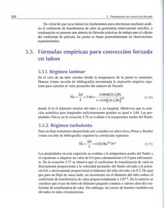200 5. Fundamentos de convección forzada
En virtud de que ya se tienen los fundamentos para determinar mediante análi-
sis el coeficiente de transferencia de calor en geometrías relativamente sencillas, a
continuación se presenta una síntesis de fórmulas prácticas de trabajo para el cálculo
del coeficiente de película, las s;uales se basan primordialmente en observaciones
experimentales.
5.5. Fórmulas empíricas para convección forzada
en tubos
5.5.1. Régimen laminar
En el caso de un tubo circular donde la temperatura de la pared es constante,
Hausen (véase sección de bibliografía) recomienda la expresión empírica sigu-
iente para calcular el valor promedio del número de Nusselt:
Nu = hD = 3.66 + 0.0668(DIL)Pe
k 1+0.04[(DIL)Pe]2/3
(5.76)
donde D es el diámetro interior del tubo y L su longitud. Obsérvese que la solu-
ción asintótica para longitudes suficientemente grandes es igual a 3.66. Las pro-
piedades físicas en la ecuación 5.76 se evalúan a la temperatura media del fluido.
5.5.2. Régimen turbulento
Para un flujo turbulento desarrollado por completo en tubos lisos, Dittus y Boelter
(véase sección de bibliografía) sugieren la correlación siguiente:
- hD 08
Nu = - = 0.023Re . Prn
k
(5.77)
Las propiedades en esta expresión se evalúan a la temperatura media del fluido y
el exponente n adquiere un valor de 0.4 para calentamiento o 0.3 para enfriamien-
to. De la ecuación 5.77 se observa que el coeficiente de transferencia de calor es
directamente proporcional a la velocidad pr.omedio del fluido elevada a la poten- '
cia 0.8, e inversamente proporcional al diámetro del tubo elevado a la 0.2. De aquí
que para un flujo de masa dado, un incremento en el diámetro del tubo reduce el
coeficiente de transferencia de calor proporcionalmente a l/D1.8. De lo anterior se
concluye que el uso de tubos de diámetro pequeño conduce a valores altos del coe-
ficiente de transferencia de calor. Sin embargo, los costos de bombeo también son
elevados en tales circunstancias.
 