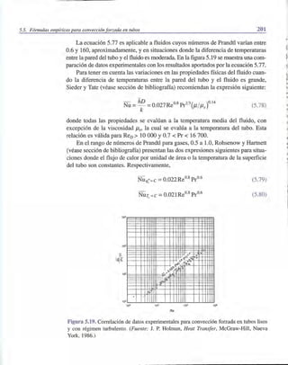 5.5. Fórmulas empíricas para convección forzada en tubos 201
La ecuación 5.77 es aplicable a fluidos cuyos números de Prandtl varían entre
0.6 y 160, aproximadamente, yen situaciones donde la diferencia de temperaturas
entre la pared del tubo y el fluido es moderada. En la figura 5.19 se muestra una com-
paración de datos experimentales con los resultados aportados por la ecuación 5.77.
Para tener en cuenta las variaciones en las propiedades físicas del fluido cuan-
do la diferencia de temperaturas entre la pared del tubo y el fluido es grande,
Sieder y Tate (véase sección de bibliografía) recomiendan la expresión siguiente:
(5.78)
donde todas las propiedades se evalúan a la temperatura media del fluido, con
excepción de la viscosidad Jis' la cual se evalúa a la temperatura del tubo. Esta
relación es válida para ReD> 10 000 Y0.7 < Pr < 16700.
En el rango de números de Prandtl para gases, 0.5 a 1.0, Rohsenow y Hartnett
(véase sección de bibliografía) presentan las dos expresiones siguientes para situa-
ciones donde el flujo de calor por unidad de área o la temperatura de la superficie
del tubo son constantes. Respectivamente,
(5.79)
(5.80)
10'
~. o
>8" 0 - '"t)tO ---tI'"
10
0~ 'Í",
r;~
2
<:>,,'"V.
~v~ ,
0 9
o
10
,
103 10' 10S 10·
Re
Figura 5.19. Correlación de datos experimentales para convección forzada en tubos lisos
y con régimen turbulento. (Fuente: J. P. Holman, Heat Transfer, McGraw-Hill, Nueva
York, 1986.)
.'
 