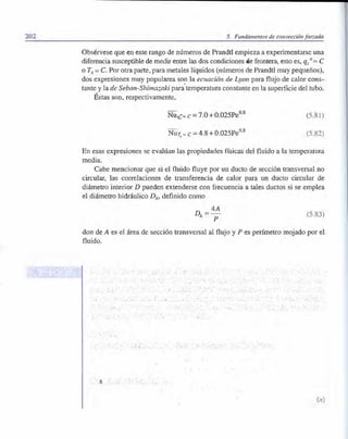 202 5. Fundamentos de convección forzada
Obsérvese que en este rango de números de Prandtl empieza a experimentarse una
diferencia susceptible de medir entre las dos condiciones de frontera, esto es, qs11 = C
o T8 = C. Por otra parte, para metales líquidos (números de Prandtl muy pequeños),
dos expresiones muy populares son la ecuación de Lyon paraflujo de calor cons­
tante y la de Seban-Shimazaki para·temperatura constan
te en la superficie del tubo.
Éstas son, respectivamente,
�
08
Nur,=c=4.8+0.025Pe
(5.81)
(5.82)
En esas expresiones se evalúan las propiedades físicas del fluido a la temperatura
media.
Cabe mencionar que si el fluido fluye por un dueto de sección transversal no
circular, las correlaciones de transferencia de calor para un dueto circular de
diámetro interior D pueden extenderse con frecuencia a tales duetos si se emplea
el diámetro hidráulico D,,, definido como
D _ 4Ah - p L5.83)
don de A es el área de sección transversal al flujo y P es perímetro mojado por el
fluido.
(a)
 
