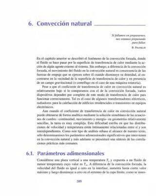 6. Convección natural
Si fallamos en prepararnos,
nos estamos preparando
para fallar.
B. FRANKLIN
En el capítulo anterior se describió el fenómeno de la convección forzada, donde
el fluido se hace pasar por la superficie de transferencia de calor mediante la ac-
ción de algún agente externo al sistema. Sin embargo, a diferencia de la convección
forzada, el movimiento del fluido en la convección natural es consecuencia de las
fuerzas de empuje que se ejercen sobre él cuando disminuye su densidad, al en-
contrarse en la vecindad de la superficie de transferencia de calor y en presencia
de un campo gravitacional (o centrífugo en el caso de una máquina rotatoria).
Pese a que el coeficiente de transferencia de calor en convección natural es
relativamente bajo si lo comparamos con el de la convección forzada, varios
dispositivos dependen por completo de este modo de transferencia de calor para
funcionar correctamente. Tal es el caso de algunos transformadores eléctricos,
radiadores para la calefacción de edificios residenciales o transistores en equipos
electrónicos.
Aun cuando el coeficiente de transferencia de calor en convección natural
puede obtenerse de forma analítica mediant~ la solución simultánea de las ecuacio-
nes de cambio -continuidad, movimiento y energía- en geometrías relativamente
sencillas, la tarea es muy compleja. Esta dificultad estriba en que las distribu-
ciones de velocidad y temperatura están íntimamente relacionadas entre sí y son
interdependientes. Como este tipo de análisis rebasa el alcance de nuestro texto,
sólo determinaremos los parámetros adimensionales significativos que intervienen
en la convección natural y más adelante se presentará una síntesis de las correla-
ciones prácticas más comunes.
6.1. Parámetros adimensionales
Considérese una plaea vertical a una temperatura Ts Y expuesta a un fluido de
menor temperatura cuyo valor es T=- A diferencia de la convección forzada, la
velocidad del fluido es igual a cero en la interfase, aumenta hasta cierto valor
máximo y luego disminuye a cero en el extremo de la capa límite, como se mues-
209
 