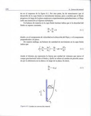 210 6. Convección natural
tra en el esquema de la figura 6.1. Por otra parte, ha de mencionarse que el
desarrollo de la capa límite es inicialmente laminar, pero a medida que el fluido
progresa a lo largo de la placa empiezan a experimentarse perturbaciones y el flujo
sufre una transición al régimen turbuh~nto.
Un balance de materia en la capa límite laminar indica que si la densidad del
fluido se supone constante,
(6.1)
donde u es el componente de velocidad en la dirección del flujo y v el componente
perpendicular a la placa.
De manera análoga, un balance de cantidad de movimiento en la capa límite
indica que
(
du dU) dp d
2
uP u-+v- =---pg+/l-
~ ~ ~ ~2
(6.2)
donde el término pg representa la fuerza por unidad de volumen que ejerce el
campo gravitacional sobre el fluido y dp/dx se refiere al cambio de presión causa-
do por la diferencia en la altura a lo largo de la placa. Es decir,
(6.3)
q 1T,
y
Figura 6.1. Límite en convección natural.
 