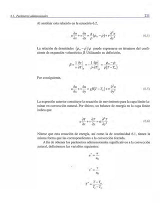 6.1. Parámetros adimensionales 211
Al sustituir esta relación en la ecuación 6.2,
au au 8( ) ~uu- +v- =- P - P +v-
ax ay p 00 ai (6.4)
La relación de densidades (Poo - p)/p puede expresarse en términos del coefi-
ciente de expansión volumétrica 13. Utilizando su definición,
Por consiguiente,
(6.5)
La expresión anterior constituye la ecuación de movimiento para la capa límite la-
minar en convección natural. Por último, un balance de energía en la capa límite
indica que
(6.6)
Nótese que esta ecuación de energía, así como la de continuidad 6.1, tienen la
misma forma que las correspondientes a la convección forzada.
A fin de obtener los parámetros adimensionales significativos a la convección
natural, definiremos las variables siguientes:
* uu
* vv
 