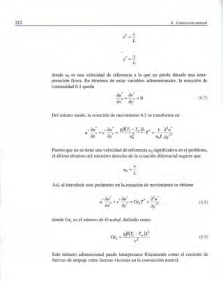 212 6. Convección natural
* X
X
*y
L
y
L
donde Uo es una velocidad de referencia a la que no puede dársele una inter-
pretación física. En términos de estas variables adimensionales, la ecuación de
continuidad 6.1 queda
au* av*
--* +-* =0
ax ay
Del mismo modo, la ecuación de movimiento 6.2 se transforma en
(6.7)
Puesto que no se tiene una velocidad de referencia Uo significativa en el problema,
el último término del miembro derecho de la ecuación diferencial sugiere que
v
Uo = -
L
Así, al introducir este parámetro en la ecuación de movimiento se obtiene
* * 2 *
* au * au * au
u --* +v - -* =GrLT + --2
ax ay ay*
donde GrL es el número de Grashof, definido como
(6.8)
(6.9)
Este número adimensional puede interpretarse físicamente como el cociente de
fuerzas de empuje entre fuerzas viscosas en la convección natural.
 