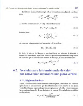 6.2. Fórmulas para la transferencia de calor por convección natural en una placa vertical 213
Por último, la ecuación de energía 6.6 en forma adimensional puede escribirse
como
*aT* * aT* 1 a2
T*u - -* + v --* = - - -
ax ay Pr ay*2
(6.10)
Al analizar las ecuaciones 6.7, 6.8 Y6.10 se observa que
T* =T*(x*, y*, GrL' Pr) (6.11)
Por otra parte,
- - k il(aT*I ] *hL -- - - -* dx
L o ay y' =o
(6.12)
Al combinar esta expresión con la relación 6.11 se obtiene
(6.13)
Es decir, el número de Nusselt es una función de los números de Grashof y
Prandtl. Es conveniente mencionar ahora otro parámetro adimensional muy usado
en los textos que se conoce como número de Rayleigh, el cual se define como
gf3(~ - Too )L
3
RaL =GrL Pr =---'-- - '---
va
6.2. Fórmulas para la transferencia de calor
(6.14)
por convección natural en una placa vertical
6.2.1. Régimen laminar
Squire y colaboradores (véase la sección de bibliografía) obtuvieron una solución
aproximada de las ecuaciones que describen la convección natural en, una placa
vertical isotérmica, suponiendo perfiles apropiados de velocidad y temperatura en
las ecuaciones integrales de movimiento y de energía. El resultado de su análisis
es el siguiente:
1/4
_ Pr 1/4
Nux - 0.508 1/4 Rax
(0.592 + Pr)
(6.15)
 
