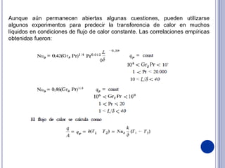 Aunque aún permanecen abiertas algunas cuestiones, pueden utilizarse
algunos experimentos para predecir la transferencia de calor en muchos
líquidos en condiciones de flujo de calor constante. Las correlaciones empíricas
obtenidas fueron:
 